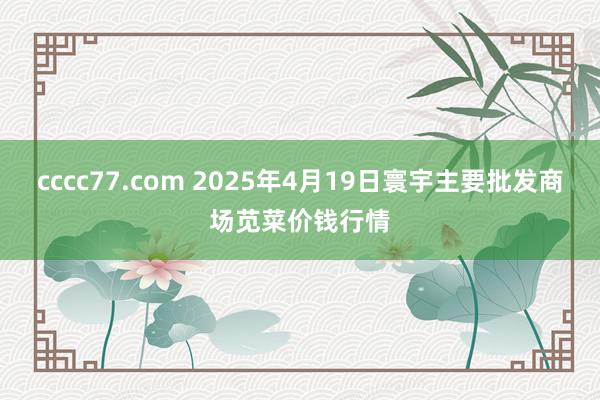 cccc77.com 2025年4月19日寰宇主要批发商场苋菜价钱行情