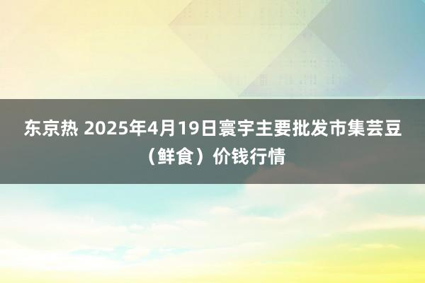 东京热 2025年4月19日寰宇主要批发市集芸豆（鲜食）价钱行情