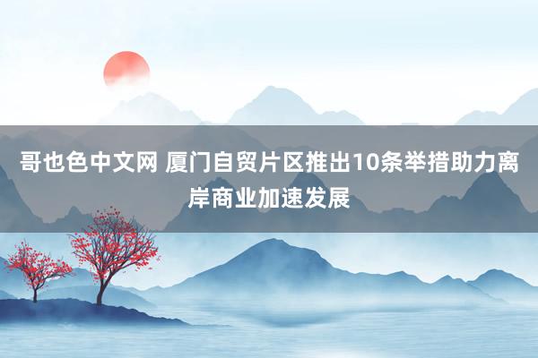 哥也色中文网 厦门自贸片区推出10条举措助力离岸商业加速发展