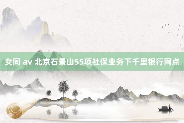 女同 av 北京石景山55项社保业务下千里银行网点