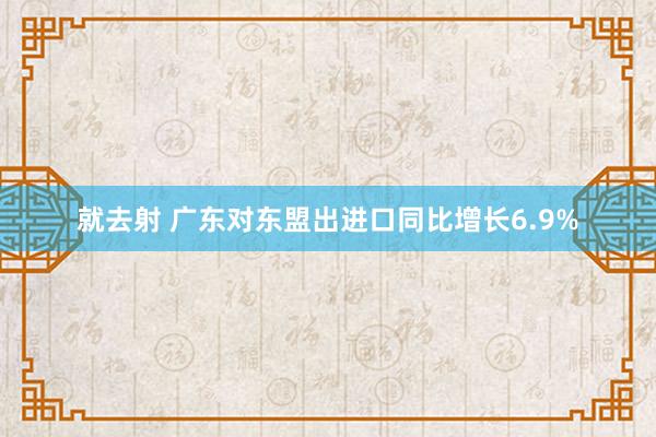 就去射 广东对东盟出进口同比增长6.9%