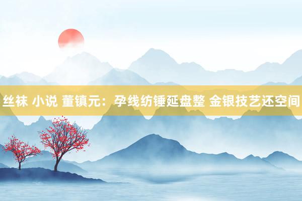 丝袜 小说 董镇元：孕线纺锤延盘整 金银技艺还空间