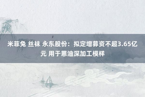 米菲兔 丝袜 永东股份：拟定增募资不超3.65亿元 用于蒽油深加工模样