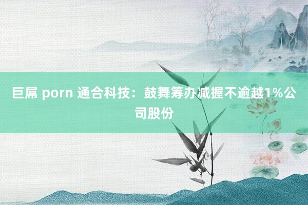 巨屌 porn 通合科技：鼓舞筹办减握不逾越1%公司股份