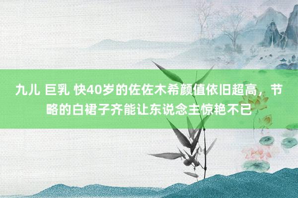 九儿 巨乳 快40岁的佐佐木希颜值依旧超高，节略的白裙子齐能让东说念主惊艳不已
