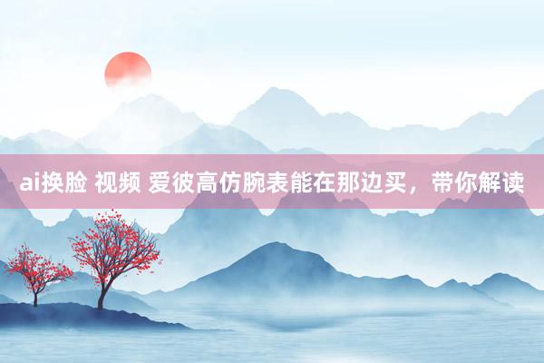 ai换脸 视频 爱彼高仿腕表能在那边买，带你解读