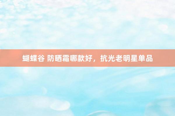 蝴蝶谷 防晒霜哪款好，抗光老明星单品