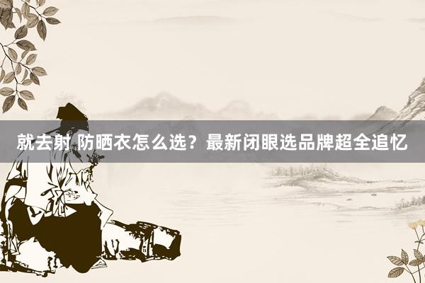 就去射 防晒衣怎么选？最新闭眼选品牌超全追忆