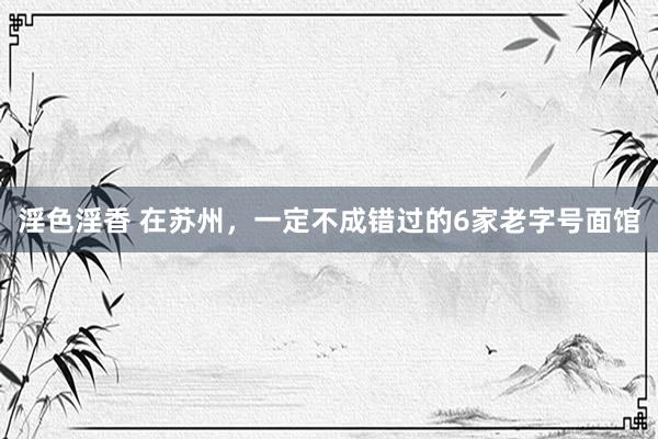 淫色淫香 在苏州，一定不成错过的6家老字号面馆