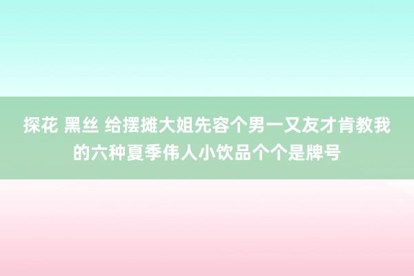探花 黑丝 给摆摊大姐先容个男一又友才肯教我的六种夏季伟人小饮品个个是牌号