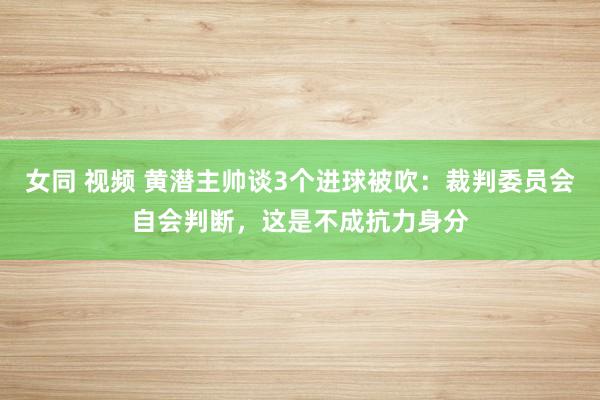 女同 视频 黄潜主帅谈3个进球被吹：裁判委员会自会判断，这是不成抗力身分