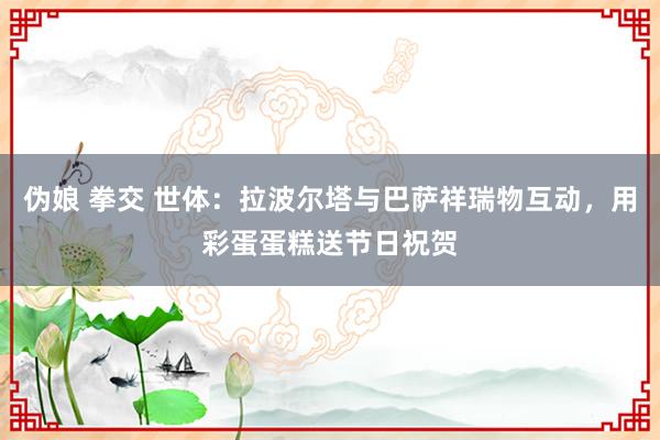 伪娘 拳交 世体：拉波尔塔与巴萨祥瑞物互动，用彩蛋蛋糕送节日祝贺
