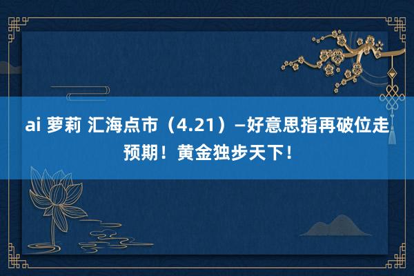 ai 萝莉 汇海点市（4.21）—好意思指再破位走预期！黄金独步天下！