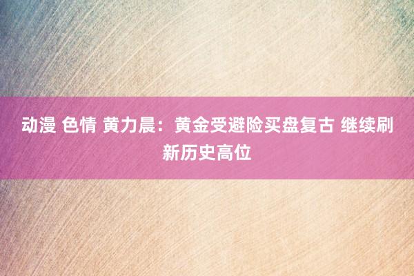 动漫 色情 黄力晨：黄金受避险买盘复古 继续刷新历史高位