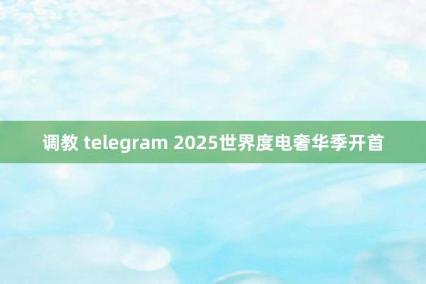 调教 telegram 2025世界度电奢华季开首
