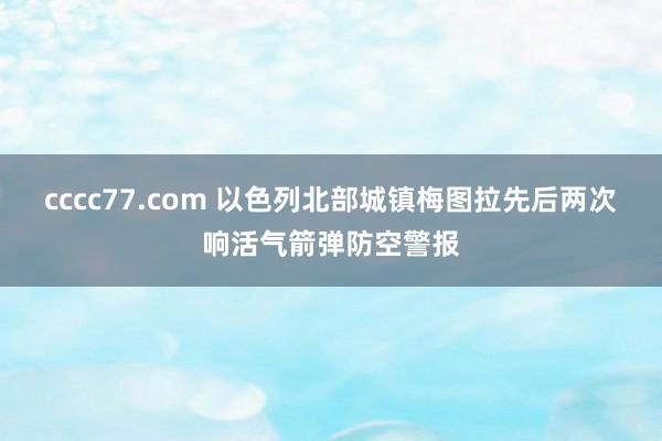 cccc77.com 以色列北部城镇梅图拉先后两次响活气箭弹防空警报