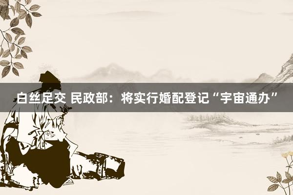 白丝足交 民政部：将实行婚配登记“宇宙通办”