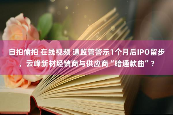 自拍偷拍 在线视频 遭监管警示1个月后IPO留步，云峰新材经销商与供应商“暗通款曲”？