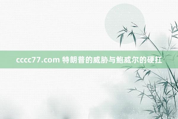cccc77.com 特朗普的威胁与鲍威尔的硬扛