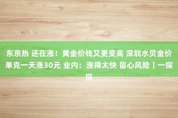 东京热 还在涨！黄金价钱又更变高 深圳水贝金价单克一天涨30元 业内：涨得太快 留心风险｜一探