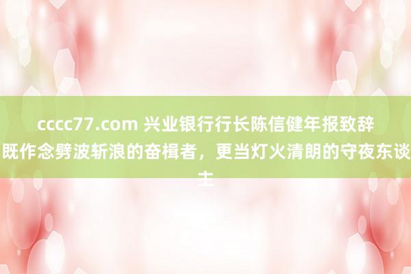 cccc77.com 兴业银行行长陈信健年报致辞：既作念劈波斩浪的奋楫者，更当灯火清朗的守夜东谈主