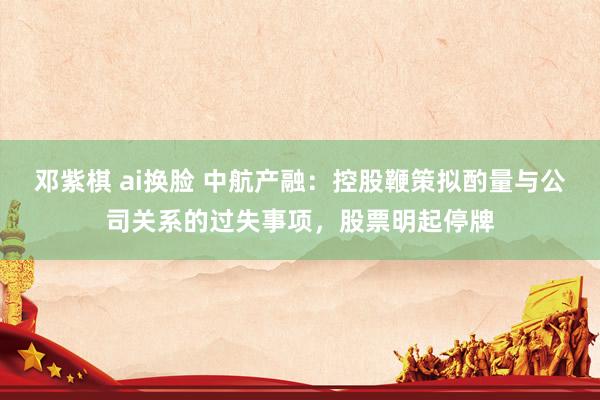 邓紫棋 ai换脸 中航产融：控股鞭策拟酌量与公司关系的过失事项，股票明起停牌