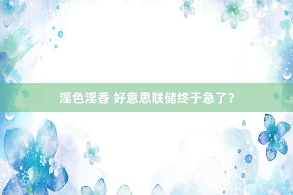 淫色淫香 好意思联储终于急了？