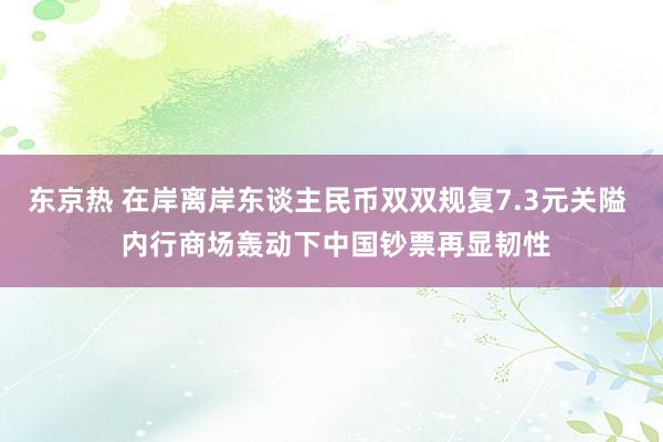 东京热 在岸离岸东谈主民币双双规复7.3元关隘  内行商场轰动下中国钞票再显韧性