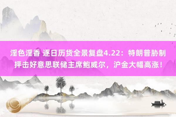 淫色淫香 逐日历货全景复盘4.22：特朗普胁制抨击好意思联储主席鲍威尔，沪金大幅高涨！