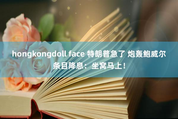 hongkongdoll face 特朗普急了 炮轰鲍威尔条目降息：坐窝马上！