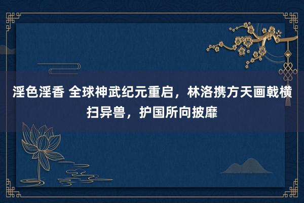 淫色淫香 全球神武纪元重启，林洛携方天画戟横扫异兽，护国所向披靡
