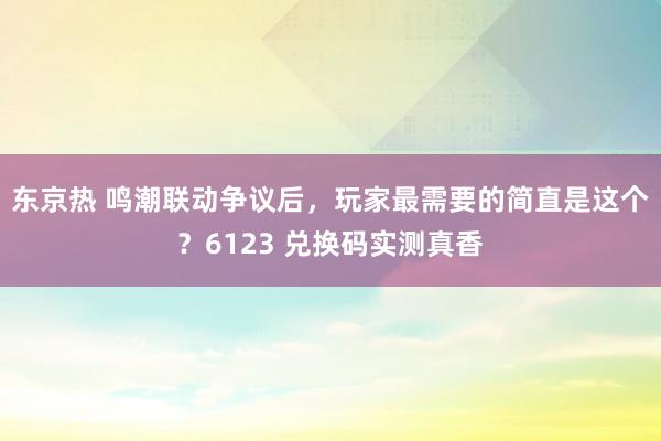 东京热 鸣潮联动争议后，玩家最需要的简直是这个？6123 兑换码实测真香