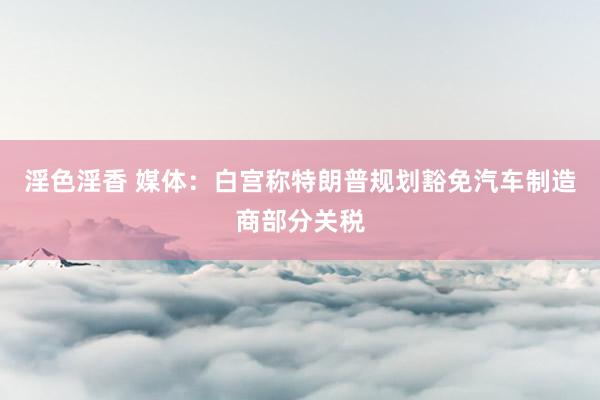 淫色淫香 媒体：白宫称特朗普规划豁免汽车制造商部分关税