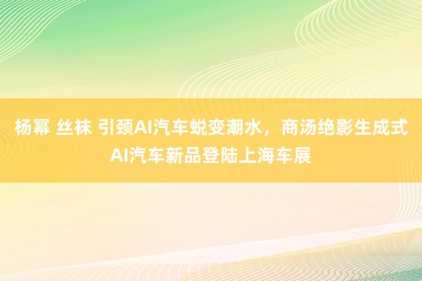 杨幂 丝袜 引颈AI汽车蜕变潮水，商汤绝影生成式AI汽车新品登陆上海车展