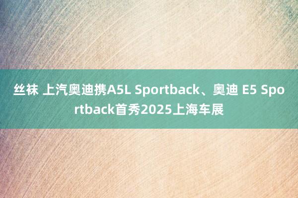 丝袜 上汽奥迪携A5L Sportback、奥迪 E5 Sportback首秀2025上海车展