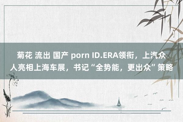 菊花 流出 国产 porn ID.ERA领衔，上汽众人亮相上海车展，书记“全势能，更出众”策略
