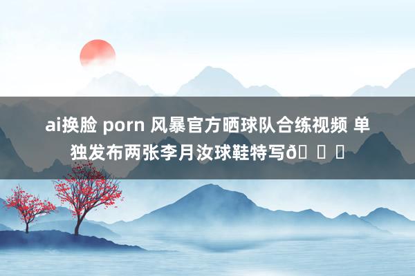 ai换脸 porn 风暴官方晒球队合练视频 单独发布两张李月汝球鞋特写😘