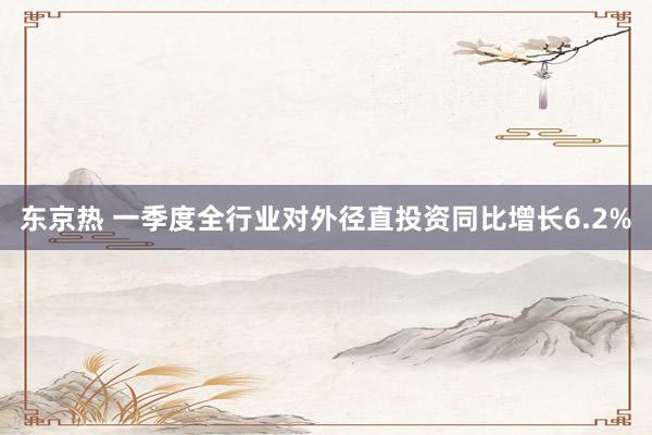 东京热 一季度全行业对外径直投资同比增长6.2%