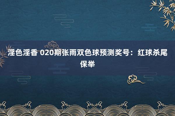 淫色淫香 020期张雨双色球预测奖号：红球杀尾保举