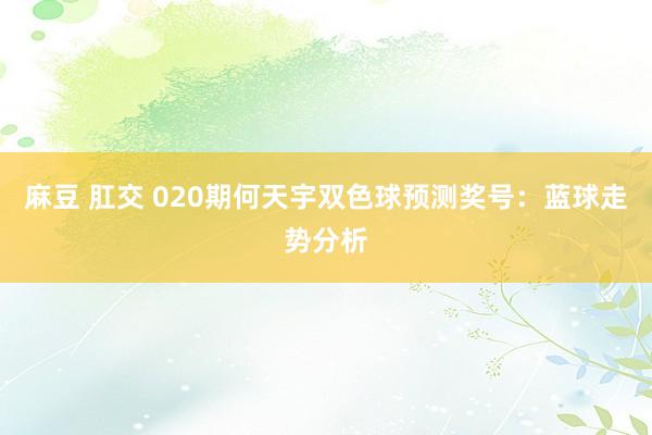 麻豆 肛交 020期何天宇双色球预测奖号：蓝球走势分析