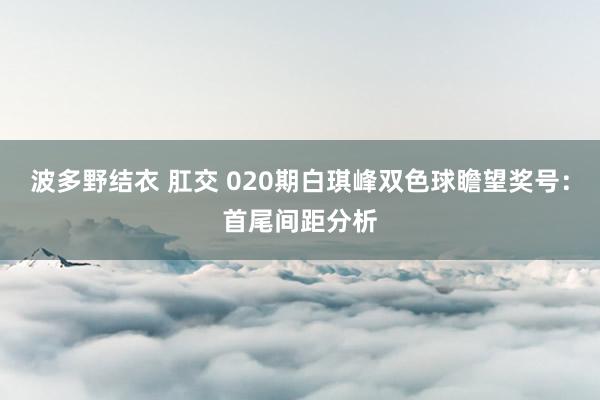 波多野结衣 肛交 020期白琪峰双色球瞻望奖号：首尾间距分析