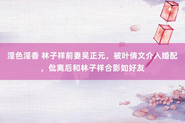 淫色淫香 林子祥前妻吴正元，被叶倩文介入婚配，仳离后和林子祥合影如好友