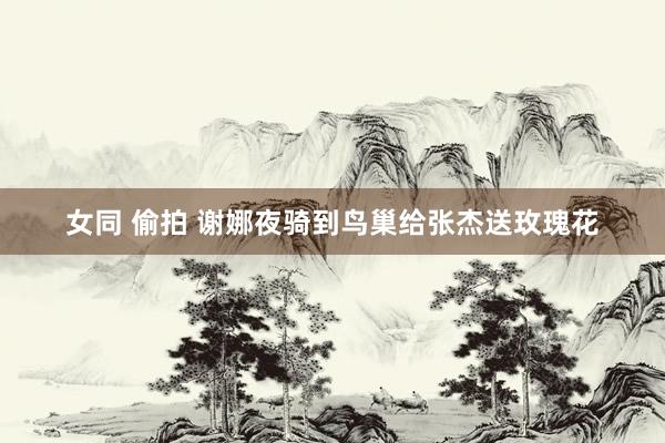 女同 偷拍 谢娜夜骑到鸟巢给张杰送玫瑰花