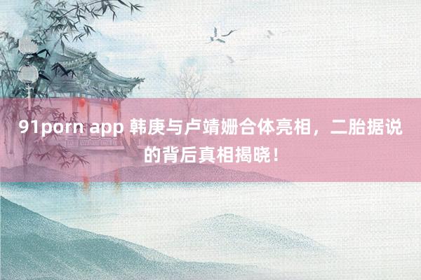 91porn app 韩庚与卢靖姗合体亮相，二胎据说的背后真相揭晓！