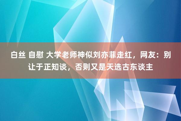 白丝 自慰 大学老师神似刘亦菲走红，网友：别让于正知谈，否则又是天选古东谈主