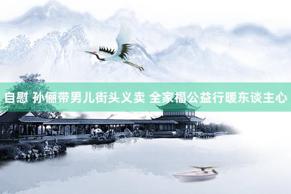 自慰 孙俪带男儿街头义卖 全家福公益行暖东谈主心