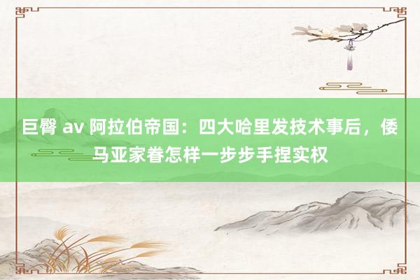 巨臀 av 阿拉伯帝国：四大哈里发技术事后，倭马亚家眷怎样一步步手捏实权