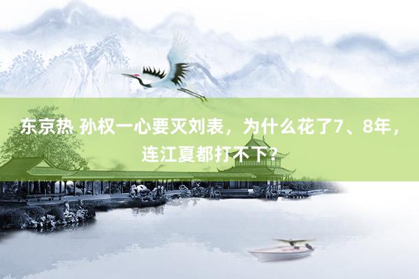东京热 孙权一心要灭刘表，为什么花了7、8年，连江夏都打不下？
