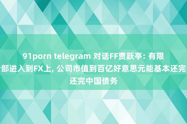 91porn telegram 对话FF贾跃亭: 有限资金要全部进入到FX上， 公司市值到百亿好意思元能基本还完中国债务