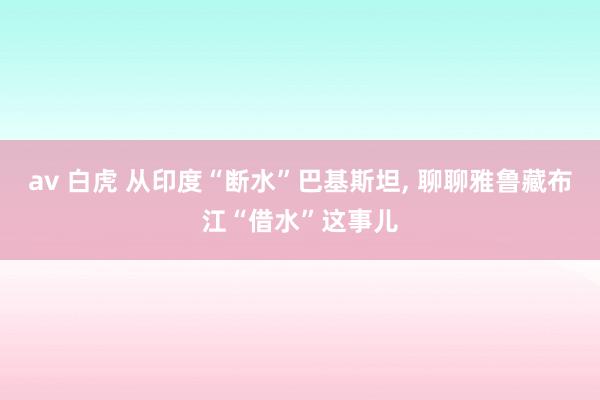 av 白虎 从印度“断水”巴基斯坦， 聊聊雅鲁藏布江“借水”这事儿